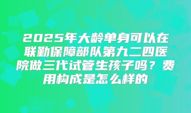 2025年大龄单身可以在联勤保障部队第九二四医院做三代试管生孩子吗?费用构成是怎么样的