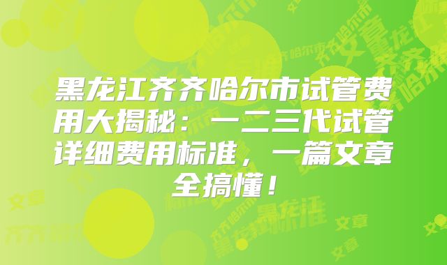 黑龙江齐齐哈尔市试管费用大揭秘:一二三代试管详细费用标准,一篇文章全搞懂!