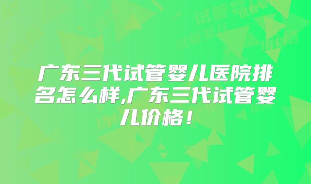 广东三代试管婴儿医院排名怎么样,广东三代试管婴儿价格！