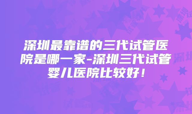 深圳最靠谱的三代试管医院是哪一家-深圳三代试管婴儿医院比较好！