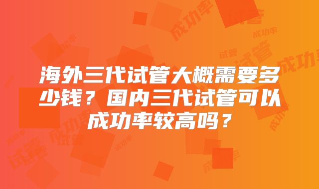 海外三代试管大概需要多少钱？国内三代试管可以成功率较高吗？