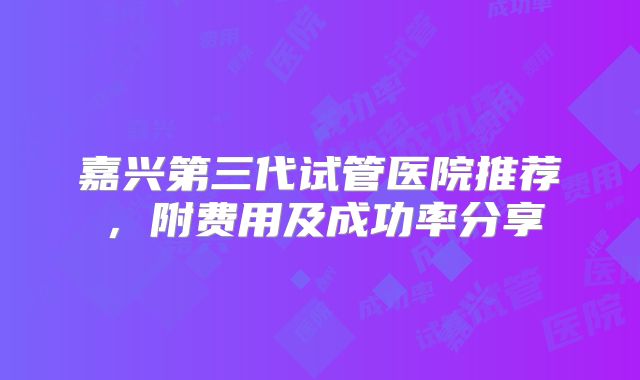 嘉兴第三代试管医院推荐，附费用及成功率分享
