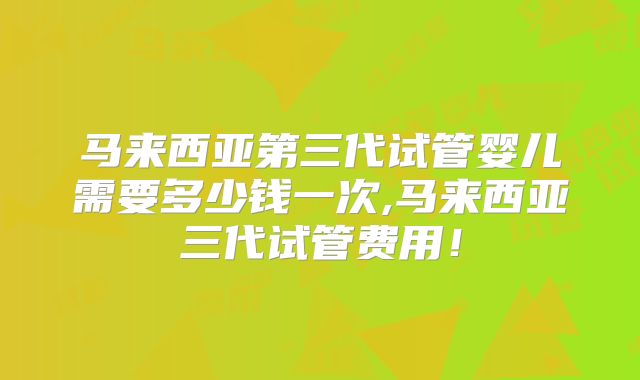 马来西亚第三代试管婴儿需要多少钱一次,马来西亚三代试管费用!