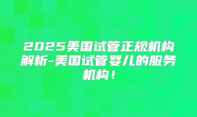 2025美国试管正规机构解析-美国试管婴儿的服务机构！