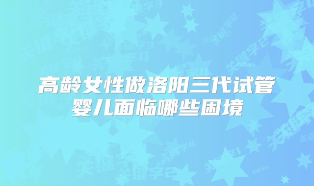 高龄女性做洛阳三代试管婴儿面临哪些困境