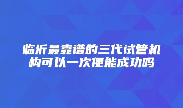 临沂最靠谱的三代试管机构可以一次便能成功吗