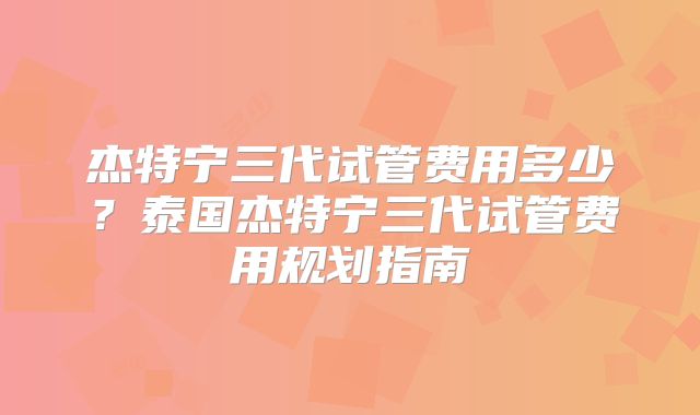 杰特宁三代试管费用多少?泰国杰特宁三代试管费用规划指南