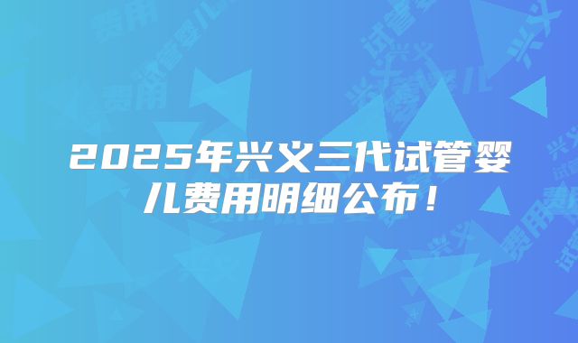 2025年兴义三代试管婴儿费用明细公布!