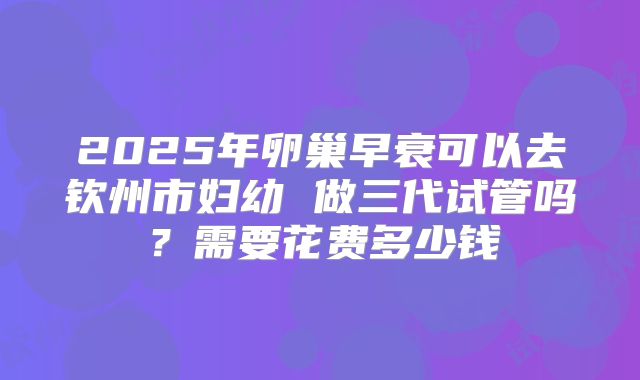 2025年卵巢早衰可以去钦州市妇幼 做三代试管吗？需要花费多少钱
