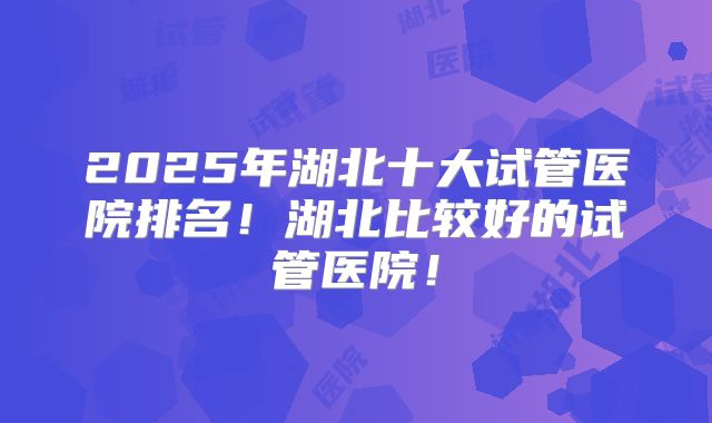 2025年湖北十大试管医院排名！湖北比较好的试管医院！