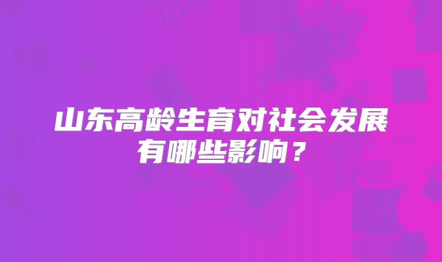 山东高龄生育对社会发展有哪些影响？