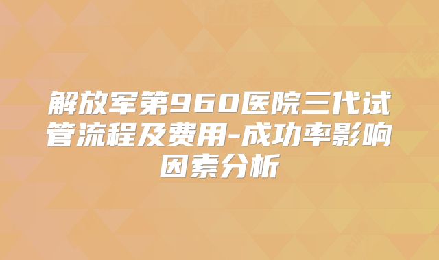 解放军第960医院三代试管流程及费用-成功率影响因素分析