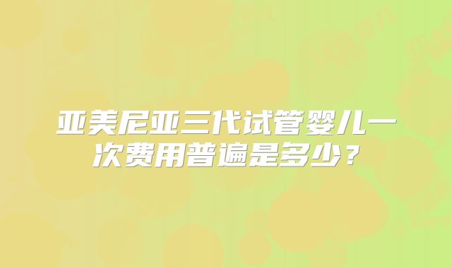 亚美尼亚三代试管婴儿一次费用普遍是多少？