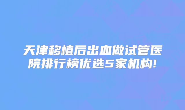 天津移植后出血做试管医院排行榜优选5家机构!