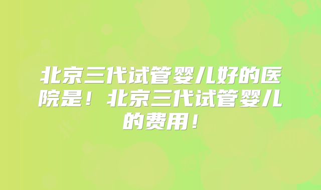 北京三代试管婴儿好的医院是!北京三代试管婴儿的费用!