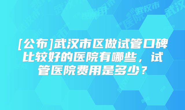 [公布]武汉市区做试管口碑比较好的医院有哪些，试管医院费用是多少？