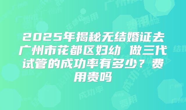 2025年揭秘无结婚证去广州市花都区妇幼 做三代试管的成功率有多少?费用贵吗