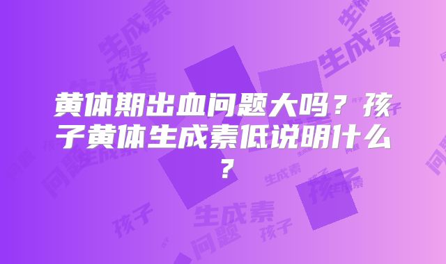 黄体期出血问题大吗？孩子黄体生成素低说明什么？