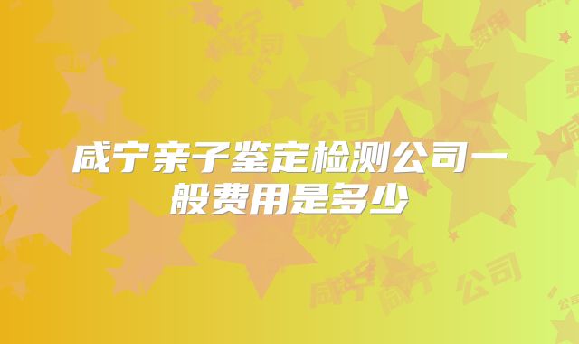 咸宁亲子鉴定检测公司一般费用是多少