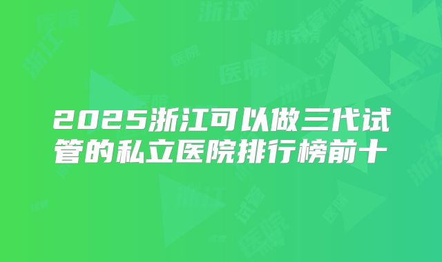 2025浙江可以做三代试管的私立医院排行榜前十
