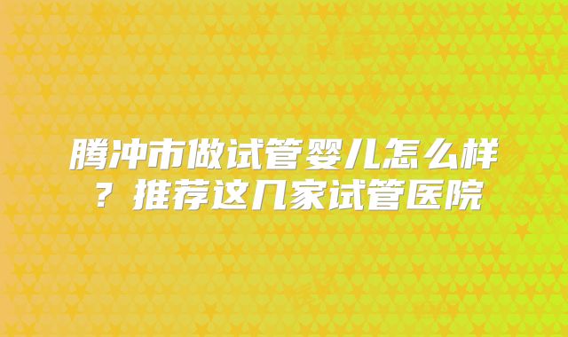 腾冲市做试管婴儿怎么样?推荐这几家试管医院