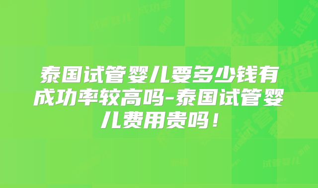 泰国试管婴儿要多少钱有成功率较高吗-泰国试管婴儿费用贵吗！