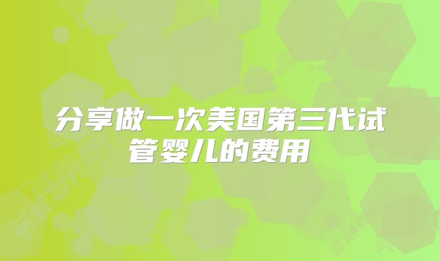分享做一次美国第三代试管婴儿的费用