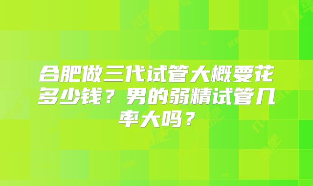 合肥做三代试管大概要花多少钱？男的弱精试管几率大吗？