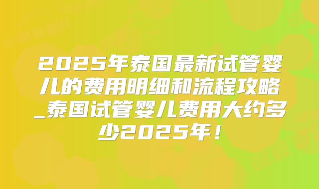 2025年泰国最新试管婴儿的费用明细和流程攻略_泰国试管婴儿费用大约多少2025年！