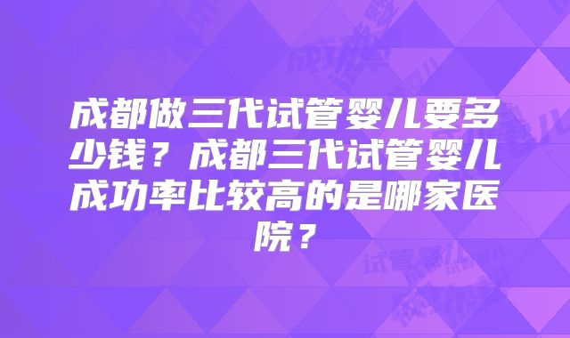 成都做三代试管婴儿要多少钱?成都三代试管婴儿成功率比较高的是哪家医院?