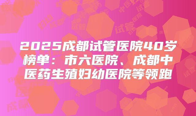 2025成都试管医院40岁榜单:市六医院、成都中医药生殖妇幼医院等领跑