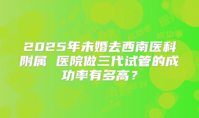 2025年未婚去西南医科附属 医院做三代试管的成功率有多高？