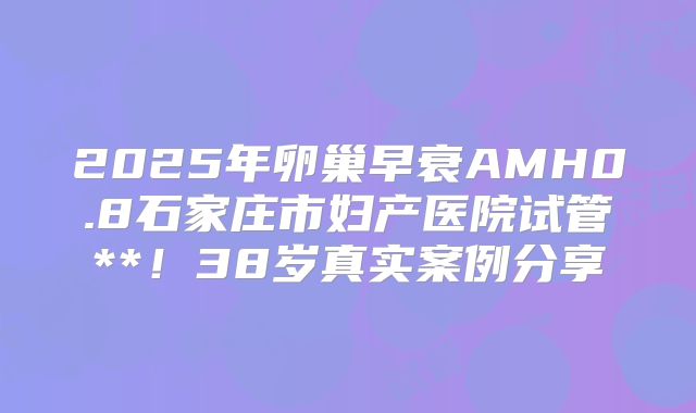 2025年卵巢早衰AMH0.8石家庄市妇产医院试管**！38岁真实案例分享
