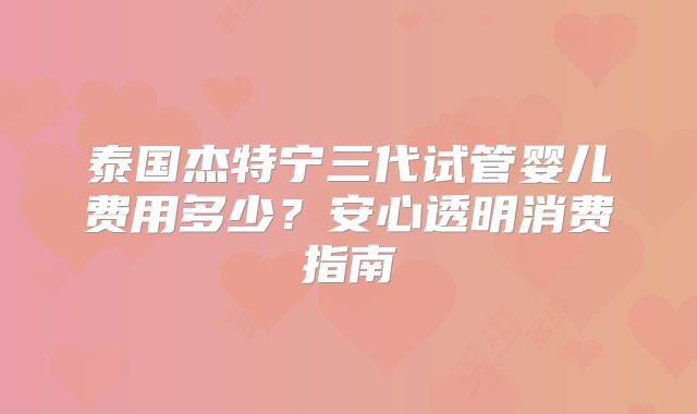 泰国杰特宁三代试管婴儿费用多少?安心透明消费指南