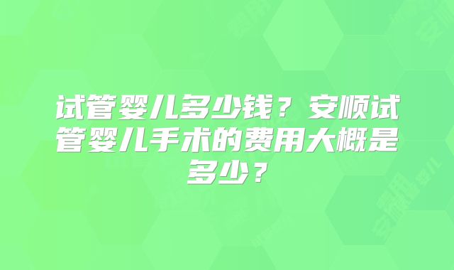试管婴儿多少钱？安顺试管婴儿手术的费用大概是多少？