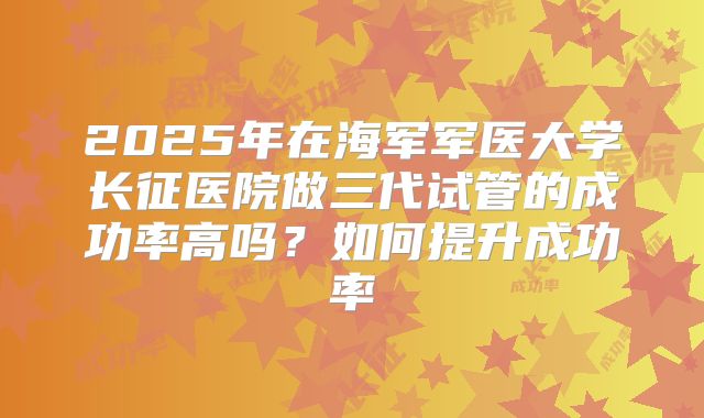 2025年在海军军医大学长征医院做三代试管的成功率高吗？如何提升成功率