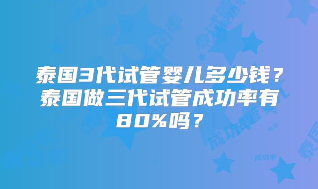 泰国3代试管婴儿多少钱？泰国做三代试管成功率有80%吗？