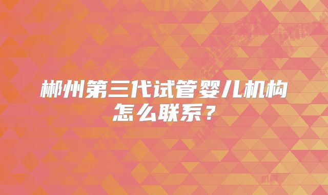 郴州第三代试管婴儿机构怎么联系？