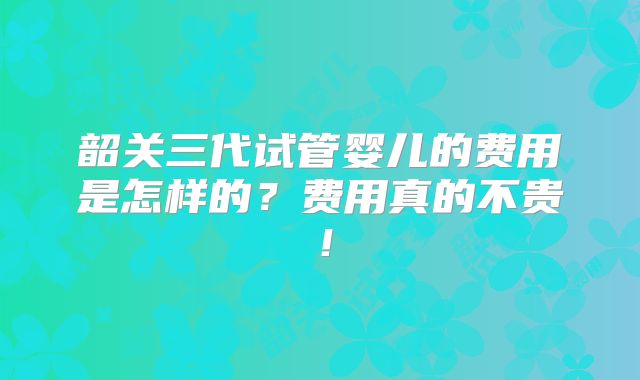 韶关三代试管婴儿的费用是怎样的？费用真的不贵！