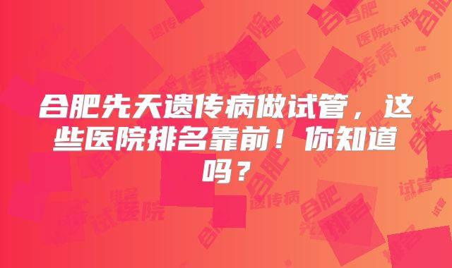 合肥先天遗传病做试管,这些医院排名靠前!你知道吗?