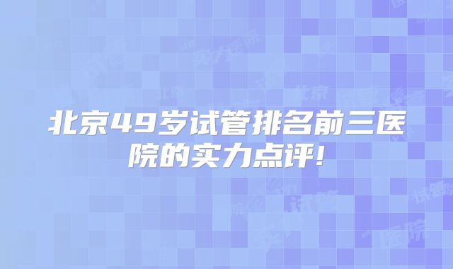 北京49岁试管排名前三医院的实力点评!