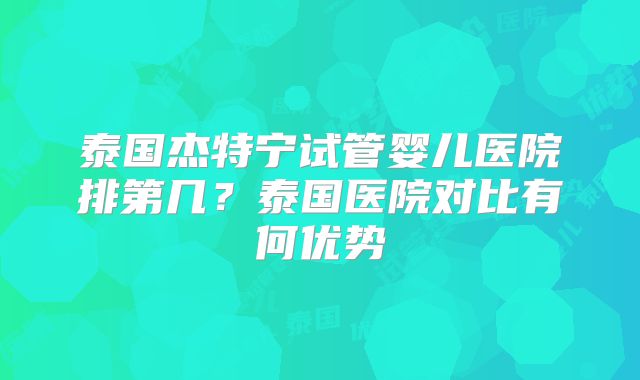 泰国杰特宁试管婴儿医院排第几？泰国医院对比有何优势