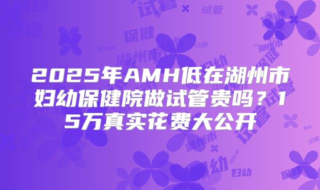 2025年AMH低在湖州市妇幼保健院做试管贵吗？15万真实花费大公开