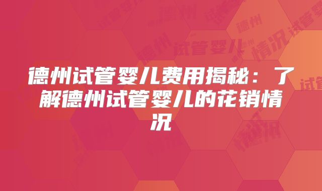 德州试管婴儿费用揭秘：了解德州试管婴儿的花销情况