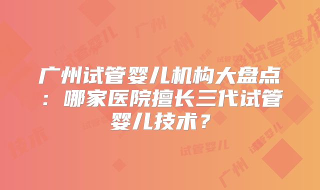 广州试管婴儿机构大盘点：哪家医院擅长三代试管婴儿技术？