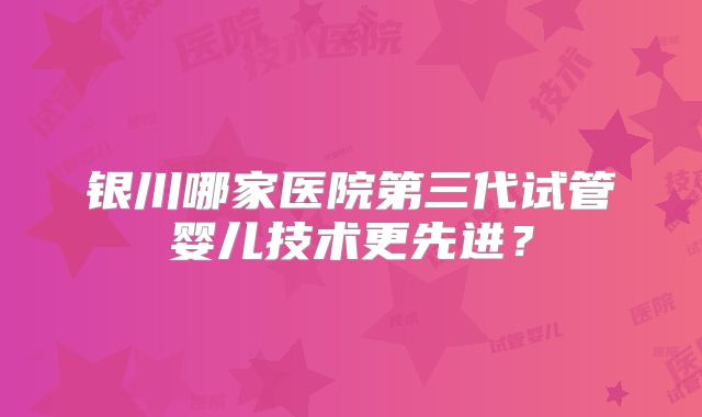 银川哪家医院第三代试管婴儿技术更先进?