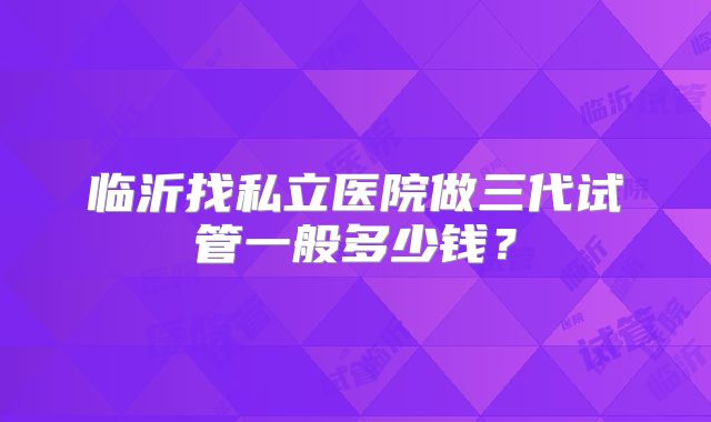 临沂找私立医院做三代试管一般多少钱?