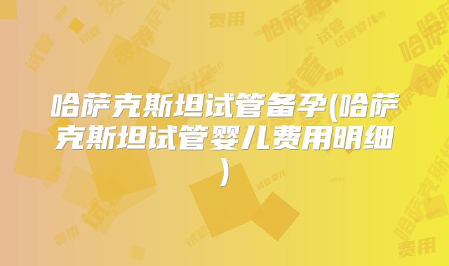 哈萨克斯坦试管备孕(哈萨克斯坦试管婴儿费用明细)