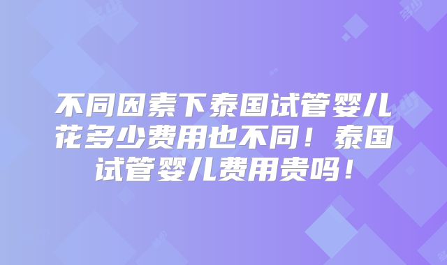 不同因素下泰国试管婴儿花多少费用也不同！泰国试管婴儿费用贵吗！