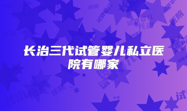 长治三代试管婴儿私立医院有哪家
